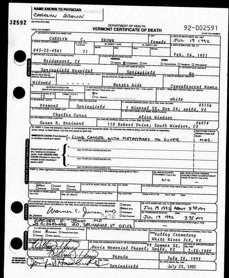 Name:	Carolyn C Brown
[Carolyn Brown] 
[Carolyn C Cyrus] 
Gender:	Female
Birth Date:	26 Feb 1921
Birth Place:	Bridgeport, CT
Residence Place:	Springfield, Vermont
Death Date:	19 Jul 1992
Death Location:	Emergency room
Death Place:	Springfield, Windsor, Vermont, USA
Father:	Charles Cyrus
Mother:	Alice Windsor
[Alice] 
Cause of Death:	Lung Cancer with Metastases to Liver
Manner of Death:	Natural
Veteran:	Not applicable
Date Filed:	20 Jul 1992
Vital Event Type:	Certificate of Death

Ancestry.com. Vermont, Death Records, 1909-2008 [database on-line]. Provo, UT, USA: Ancestry.com Operations, Inc., 2010.
Original data:
Vermont. Vermont Death Records, 1909-2003. Vermont State Archives and Records Administration, Montpelier, Vermont.